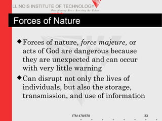 Transfo rm ing Live s. Inve nting the Future .
www.iit.edu
ITM 478/578 33
ILLINOIS INSTITUTE OF TECHNOLOGY
Forces of Nature
Forces of nature, force majeure, or
acts of God are dangerous because
they are unexpected and can occur
with very little warning
Can disrupt not only the lives of
individuals, but also the storage,
transmission, and use of information
 