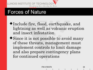 Transfo rm ing Live s. Inve nting the Future .
www.iit.edu
ITM 478/578 34
ILLINOIS INSTITUTE OF TECHNOLOGY
Forces of Nature
Include fire, flood, earthquake, and
lightning as well as volcanic eruption
and insect infestation
Since it is not possible to avoid many
of these threats, management must
implement controls to limit damage
and also prepare contingency plans
for continued operations
 