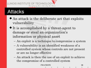 Transfo rm ing Live s. Inve nting the Future .
www.iit.edu
ITM 478/578 38
ILLINOIS INSTITUTE OF TECHNOLOGY
Attacks
 An attack is the deliberate act that exploits
vulnerability
 It is accomplished by a threat-agent to
damage or steal an organization’s
information or physical asset
– An exploit is a technique to compromise a system
– A vulnerability is an identified weakness of a
controlled system whose controls are not present
or are no longer effective
– An attack is then the use of an exploit to achieve
the compromise of a controlled system
 