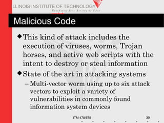 Transfo rm ing Live s. Inve nting the Future .
www.iit.edu
ITM 478/578 39
ILLINOIS INSTITUTE OF TECHNOLOGY
Malicious Code
This kind of attack includes the
execution of viruses, worms, Trojan
horses, and active web scripts with the
intent to destroy or steal information
State of the art in attacking systems
– Multi-vector worm using up to six attack
vectors to exploit a variety of
vulnerabilities in commonly found
information system devices
 