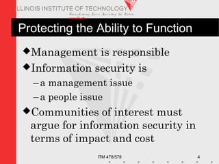 Transfo rm ing Live s. Inve nting the Future .
www.iit.edu
ITM 478/578 4
ILLINOIS INSTITUTE OF TECHNOLOGY
Protecting the Ability to Function
Management is responsible
Information security is
–a management issue
–a people issue
Communities of interest must
argue for information security in
terms of impact and cost
 