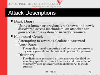 Transfo rm ing Live s. Inve nting the Future .
www.iit.edu
ITM 478/578 43
ILLINOIS INSTITUTE OF TECHNOLOGY
Attack Descriptions
 Back Doors
– Using a known or previously unknown and newly
discovered access mechanism, an attacker can
gain access to a system or network resource
 Password Crack
– Attempting to reverse calculate a password
– Brute Force
• The application of computing and network resources to
try every possible combination of options of a password
– Dictionary
• The dictionary password attack narrows the field by
selecting specific accounts to attack and uses a list of
commonly used passwords (the dictionary) to guide
guesses
 