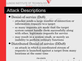 Transfo rm ing Live s. Inve nting the Future .
www.iit.edu
ITM 478/578 44
ILLINOIS INSTITUTE OF TECHNOLOGY
Attack Descriptions
 Denial-of-service (DoS)
– attacker sends a large number of connection or
information requests to a target
– so many requests are made that the target
system cannot handle them successfully along
with other, legitimate requests for service
– may result in a system crash, or merely an
inability to perform ordinary functions
 Distributed Denial-of-service (DDoS)
– an attack in which a coordinated stream of
requests is launched against a target from many
locations at the same time
 