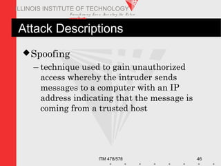 Transfo rm ing Live s. Inve nting the Future .
www.iit.edu
ITM 478/578 46
ILLINOIS INSTITUTE OF TECHNOLOGY
Attack Descriptions
Spoofing
– technique used to gain unauthorized
access whereby the intruder sends
messages to a computer with an IP
address indicating that the message is
coming from a trusted host
 