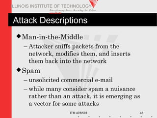 Transfo rm ing Live s. Inve nting the Future .
www.iit.edu
ITM 478/578 48
ILLINOIS INSTITUTE OF TECHNOLOGY
Attack Descriptions
Man-in-the-Middle
– Attacker sniffs packets from the
network, modifies them, and inserts
them back into the network
Spam
– unsolicited commercial e-mail
– while many consider spam a nuisance
rather than an attack, it is emerging as
a vector for some attacks
 