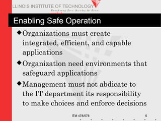 Transfo rm ing Live s. Inve nting the Future .
www.iit.edu
ITM 478/578 5
ILLINOIS INSTITUTE OF TECHNOLOGY
Enabling Safe Operation
Organizations must create
integrated, efficient, and capable
applications
Organization need environments that
safeguard applications
Management must not abdicate to
the IT department its responsibility
to make choices and enforce decisions
 