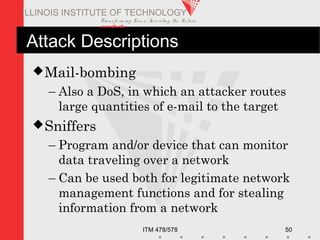 Transfo rm ing Live s. Inve nting the Future .
www.iit.edu
ITM 478/578 50
ILLINOIS INSTITUTE OF TECHNOLOGY
Attack Descriptions
Mail-bombing
– Also a DoS, in which an attacker routes
large quantities of e-mail to the target
Sniffers
– Program and/or device that can monitor
data traveling over a network
– Can be used both for legitimate network
management functions and for stealing
information from a network
 