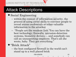 Transfo rm ing Live s. Inve nting the Future .
www.iit.edu
ITM 478/578 51
ILLINOIS INSTITUTE OF TECHNOLOGY
Attack Descriptions
 Social Engineering
– within the context of information security, the
process of using social skills to convince people to
reveal access credentials or other valuable
information to the attacker
– “People are the weakest link. You can have the
best technology; firewalls, intrusion-detection
systems, biometric devices ... and somebody can
call an unsuspecting employee. That’s all she
wrote, baby. They got everything.”
 “Brick Attack”
– the best configured firewall in the world can’t
stand up to a well placed brick
 