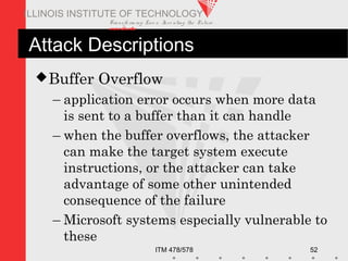 Transfo rm ing Live s. Inve nting the Future .
www.iit.edu
ITM 478/578 52
ILLINOIS INSTITUTE OF TECHNOLOGY
Attack Descriptions
Buffer Overflow
– application error occurs when more data
is sent to a buffer than it can handle
– when the buffer overflows, the attacker
can make the target system execute
instructions, or the attacker can take
advantage of some other unintended
consequence of the failure
– Microsoft systems especially vulnerable to
these
 