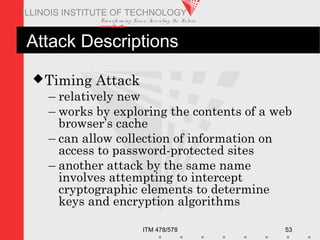 Transfo rm ing Live s. Inve nting the Future .
www.iit.edu
ITM 478/578 53
ILLINOIS INSTITUTE OF TECHNOLOGY
Attack Descriptions
Timing Attack
– relatively new
– works by exploring the contents of a web
browser’s cache
– can allow collection of information on
access to password-protected sites
– another attack by the same name
involves attempting to intercept
cryptographic elements to determine
keys and encryption algorithms
 