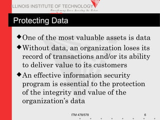 Transfo rm ing Live s. Inve nting the Future .
www.iit.edu
ITM 478/578 6
ILLINOIS INSTITUTE OF TECHNOLOGY
Protecting Data
One of the most valuable assets is data
Without data, an organization loses its
record of transactions and/or its ability
to deliver value to its customers
An effective information security
program is essential to the protection
of the integrity and value of the
organization’s data
 