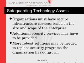Transfo rm ing Live s. Inve nting the Future .
www.iit.edu
ITM 478/578 7
ILLINOIS INSTITUTE OF TECHNOLOGY
Safeguarding Technology Assets
Organizations must have secure
infrastructure services based on the
size and scope of the enterprise
Additional security services may have
to be provided
More robust solutions may be needed
to replace security programs the
organization has outgrown
 