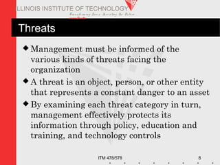 Transfo rm ing Live s. Inve nting the Future .
www.iit.edu
ITM 478/578 8
ILLINOIS INSTITUTE OF TECHNOLOGY
Threats
 Management must be informed of the
various kinds of threats facing the
organization
 A threat is an object, person, or other entity
that represents a constant danger to an asset
 By examining each threat category in turn,
management effectively protects its
information through policy, education and
training, and technology controls
 