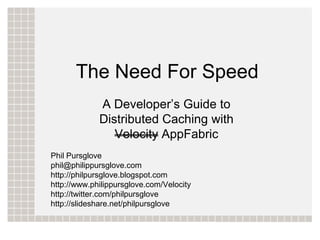 The Need For Speed
             A Developer’s Guide to
             Distributed Caching with
                Velocity AppFabric
Phil Pursglove
phil@philippursglove.com
http://philpursglove.blogspot.com
http://www.philippursglove.com/Velocity
http://twitter.com/philpursglove
http://slideshare.net/philpursglove
 