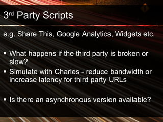 3 rd  Party Scripts e.g. Share This, Google Analytics, Widgets etc. What happens if the third party is broken or slow? Simulate with Charles - reduce bandwidth or increase latency for third party URLs Is there an asynchronous version available? 