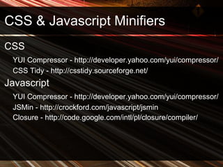 CSS & Javascript Minifiers CSS YUI Compressor - http://developer.yahoo.com/yui/compressor/ CSS Tidy - http://csstidy.sourceforge.net/ Javascript YUI Compressor - http://developer.yahoo.com/yui/compressor/ JSMin - http://crockford.com/javascript/jsmin Closure - http://code.google.com/intl/pl/closure/compiler/ 