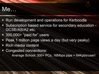 Me… Run development and operations for Kerboodle Subscription based service for secondary education - GCSE/AS/A2 etc. 300,000+ “paid for” users Peak 1 million page views a day (but very peaky) Rich media content Congested connections: Average School: 300+ PCs, 16Mbps pipe = 64Kpbs/user! 