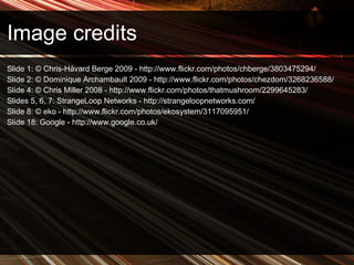 Image credits Slide 1: © Chris-Håvard Berge 2009 -  http://www.flickr.com/photos/chberge/3803475294/  Slide 2: © Dominique Archambault 2009 - http://www.flickr.com/photos/chezdom/3268236588/  Slide 4: © Chris Miller 2008 - http://www.flickr.com/photos/thatmushroom/2299645283/  S lides 5, 6, 7: StrangeLoop Networks - http://strangeloopnetworks.com/ Slide 8: © eko - http://www.flickr.com/photos/ekosystem/3117095951/ Slide 18: Google -  http://www.google.co.uk/ 
