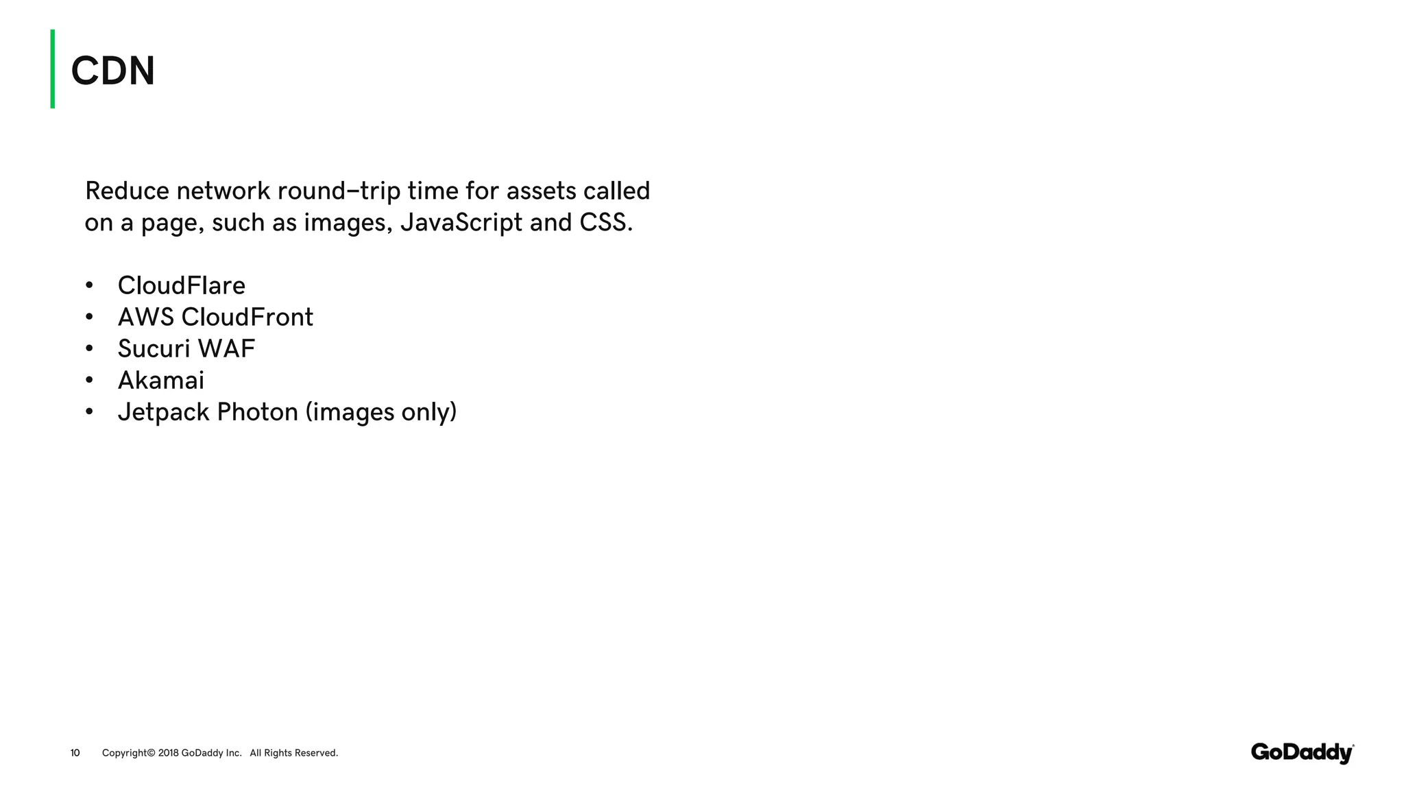 CDN
Copyright© 2018 GoDaddy Inc. All Rights Reserved.10
Reduce network round-trip time for assets called
on a page, such as images, JavaScript and CSS.
• CloudFlare
• AWS CloudFront
• Sucuri WAF
• Akamai
• Jetpack Photon (images only)
 