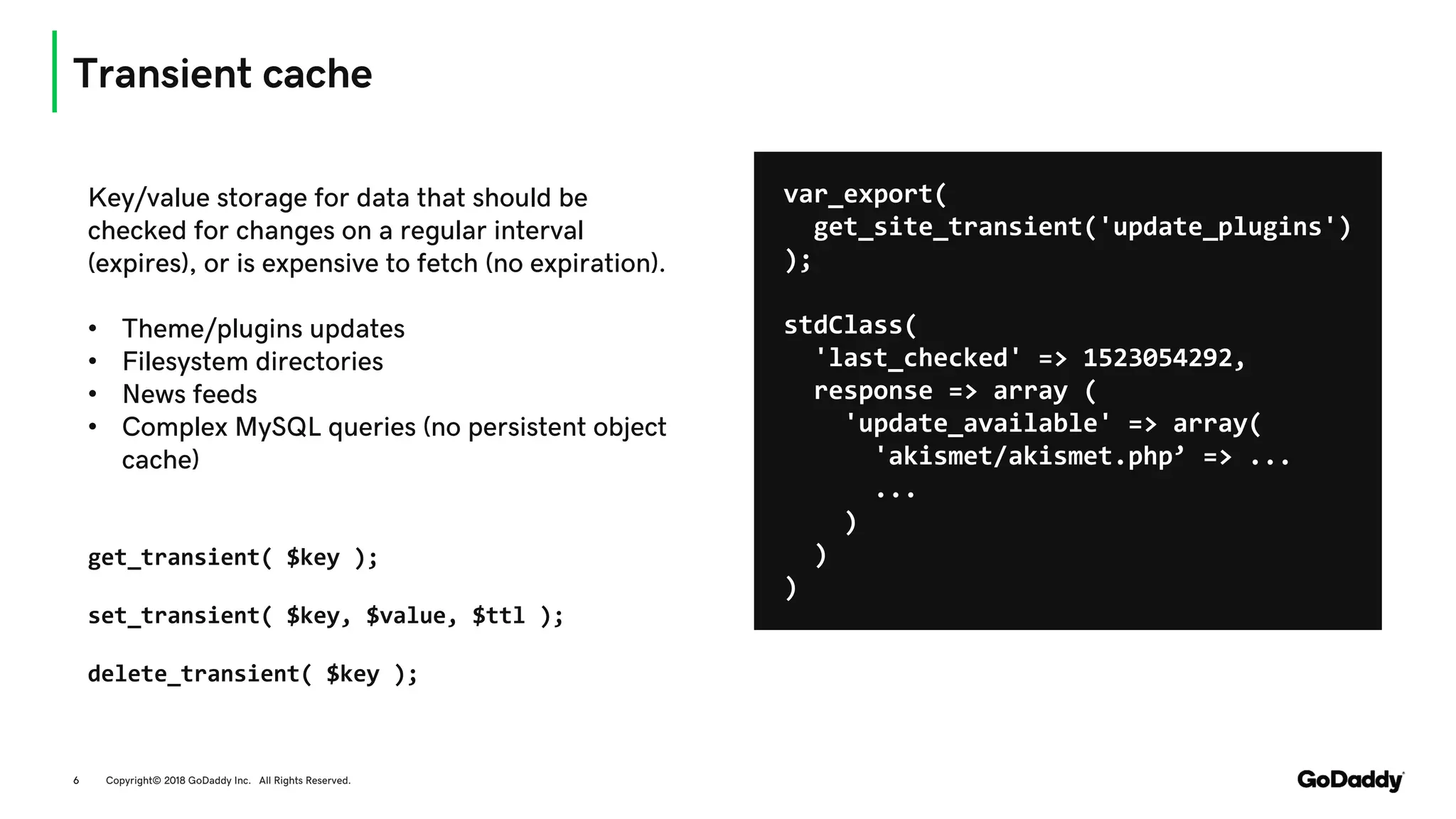 Transient cache
Copyright© 2018 GoDaddy Inc. All Rights Reserved.6
Key/value storage for data that should be
checked for changes on a regular interval
(expires), or is expensive to fetch (no expiration).
• Theme/plugins updates
• Filesystem directories
• News feeds
• Complex MySQL queries (no persistent object
cache)
get_transient( $key );
set_transient( $key, $value, $ttl );
delete_transient( $key );
var_export(
get_site_transient('update_plugins')
);
stdClass(
'last_checked' => 1523054292,
response => array (
'update_available' => array(
'akismet/akismet.php’ => ...
...
)
)
)
 