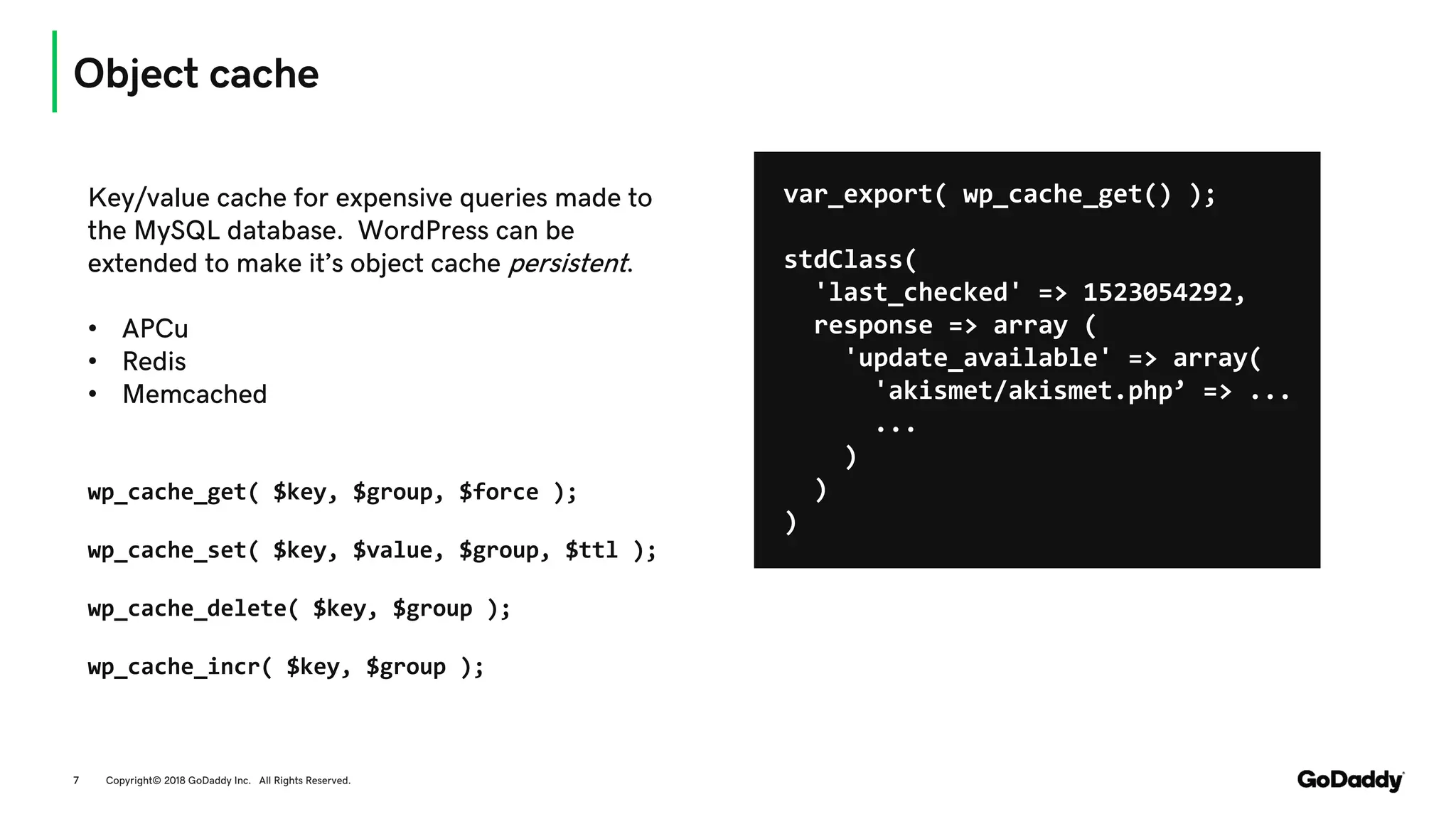 Object cache
Copyright© 2018 GoDaddy Inc. All Rights Reserved.7
Key/value cache for expensive queries made to
the MySQL database. WordPress can be
extended to make it’s object cache persistent.
• APCu
• Redis
• Memcached
wp_cache_get( $key, $group, $force );
wp_cache_set( $key, $value, $group, $ttl );
wp_cache_delete( $key, $group );
wp_cache_incr( $key, $group );
var_export( wp_cache_get() );
stdClass(
'last_checked' => 1523054292,
response => array (
'update_available' => array(
'akismet/akismet.php’ => ...
...
)
)
)
 