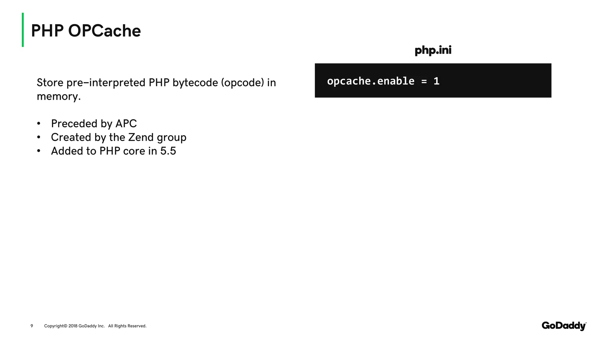 PHP OPCache
Copyright© 2018 GoDaddy Inc. All Rights Reserved.9
Store pre-interpreted PHP bytecode (opcode) in
memory.
• Preceded by APC
• Created by the Zend group
• Added to PHP core in 5.5
opcache.enable = 1
php.ini
 