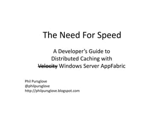 The Need For Speed
             A Developer’s Guide to
            Distributed Caching with
       Velocity Windows Server AppFabric

Phil Pursglove
@philpursglove
http://philpursglove.blogspot.com
 