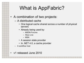 What is AppFabric?
• A combination of two projects:
   – A distributed cache
       • One logical cache shared across a number of physical
         servers
       • Already being used by:
            – MSDN Forums
            – Xbox Live
            – MSN
       • A session state provider
       • In .NET 4.0, a cache provider
   – A workflow host


• v1 released June 2010
 