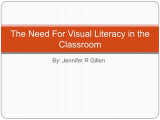The Need For Visual Literacy in the
Classroom
By: Jennifer R Gillen

 
