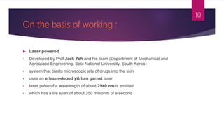 On the basis of working :
 Laser powered
• Developed by Prof Jack Yoh and his team (Department of Mechanical and
Aerospace Engineering, Seol National University, South Korea)
• system that blasts microscopic jets of drugs into the skin
• uses an erbium-doped yttrium garnet laser
• laser pulse of a wavelength of about 2940 nm is emitted
• which has a life span of about 250 millionth of a second
10
 