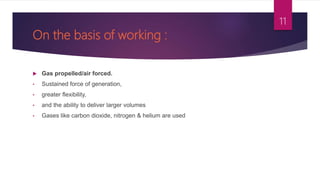 On the basis of working :
 Gas propelled/air forced.
• Sustained force of generation,
• greater flexibility,
• and the ability to deliver larger volumes
• Gases like carbon dioxide, nitrogen & helium are used
11
 