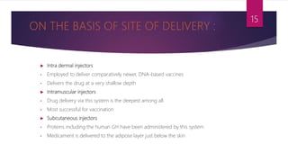  Intra dermal injectors
• Employed to deliver comparatively newer, DNA-based vaccines
• Delivers the drug at a very shallow depth
 Intramuscular injectors
• Drug delivery via this system is the deepest among all
• Most successful for vaccination
 Subcutaneous injectors
• Proteins including the human GH have been administered by this system
• Medicament is delivered to the adipose layer just below the skin
15
 