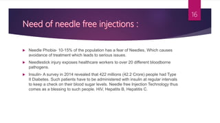  Needle Phobia- 10-15% of the population has a fear of Needles, Which causes
avoidance of treatment which leads to serious issues.
 Needlestick injury exposes healthcare workers to over 20 different bloodborne
pathogens.
 Insulin- A survey in 2014 revealed that 422 millions (42.2 Crore) people had Type
II Diabetes. Such patients have to be administered with insulin at regular intervals
to keep a check on their blood sugar levels. Needle free Injection Technology thus
comes as a blessing to such people. HIV, Hepatits B, Hepatitis C.
16
 