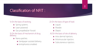 1) On the basis of working.
 Spring systems.
 Laser powered.
 Gas propelled/air forced.
3) On the basis of mechanism of drug
delivery.
 Nano-patches.
 Sandpaper assisted delivery.
 Iontophoresis enabled.
2) On the basis of type of load.
 Liquid.
 Powder.
 Depot.
4) On the basis of site of delivery.
 Intra dermal injectors.
 Intramuscular injectors.
 Subcutaneous injectors.
8
 