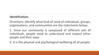 Identification.
Directions: Identify what kind of need of individuals, groups,
organizations, and communities are the statements below.
1. Since our community is composed of different sets of
individuals, people need to understand and respect other
people and their ways.
2. It is the physical and psychological wellbeing of all people.
 