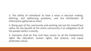 3. The ability of individuals to have a voice in decision making,
defining, and addressing problems, and the distribution of
information gathered on them.
4. Being part of the community and working not just for oneself but
rather for the benefit of the entire community is an obligation of all
the people within a society.
5. Everyone shall be free and have access to all the fundamental
rights like education, human rights, due process, and equal
protection clause.
 