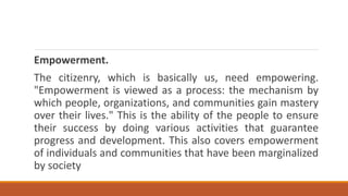 Empowerment.
The citizenry, which is basically us, need empowering.
"Empowerment is viewed as a process: the mechanism by
which people, organizations, and communities gain mastery
over their lives." This is the ability of the people to ensure
their success by doing various activities that guarantee
progress and development. This also covers empowerment
of individuals and communities that have been marginalized
by society
 
