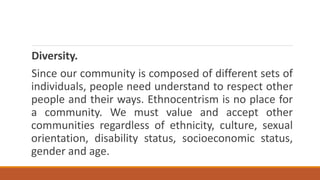 Diversity.
Since our community is composed of different sets of
individuals, people need understand to respect other
people and their ways. Ethnocentrism is no place for
a community. We must value and accept other
communities regardless of ethnicity, culture, sexual
orientation, disability status, socioeconomic status,
gender and age.
 