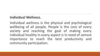 Individual Wellness.
Individual wellness is the physical and psychological
wellbeing of all people. People is the core of every
society and reaching the goal of making every
individual healthy in every aspect is in need of utmost
importance to reach the best productivity and
community participation.
 