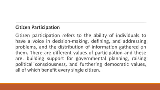 Citizen Participation
Citizen participation refers to the ability of individuals to
have a voice in decision-making, defining, and addressing
problems, and the distribution of information gathered on
them. There are different values of participation and these
are: building support for governmental planning, raising
political consciousness, and furthering democratic values,
all of which benefit every single citizen.
 