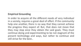 Empirical Grounding
In order to acquire all the different needs of very individual
in a society, requires a great deal of effort. If the community
help one another, there is no way that they cannot achieve
the progress they expect of. But, that does not mean that
they may stop once they obtain the said goals. They must
continue doing and experimenting to be not stagnant of the
present technology and ways, but rather to continue and
still strive for the best..
 