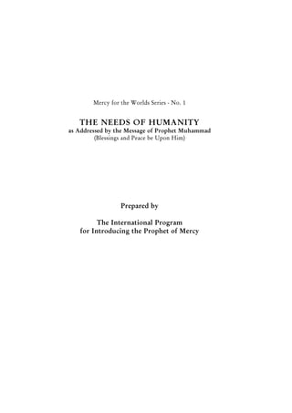 1
Guidance of Muhammad
(PBUH)
Mercy for the Worlds Series - No. 1
THE NEEDS OF HUMANITY
as Addressed by the Message of Prophet Muhammad
(Blessings and Peace be Upon Him)
Prepared by
The International Program
for Introducing the Prophet of Mercy
 