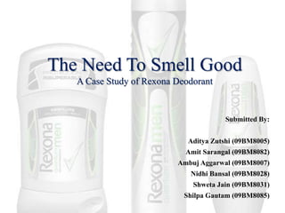 The Need To Smell GoodA Case Study of Rexona Deodorant Submitted By: Aditya Zutshi (09BM8005) Amit Sarangal (09BM8082) Ambuj Aggarwal (09BM8007) Nidhi Bansal (09BM8028) Shweta Jain (09BM8031) Shilpa Gautam (09BM8085) 