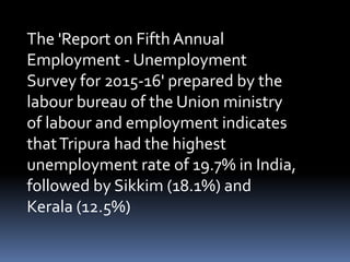 The 'Report on Fifth Annual
Employment - Unemployment
Survey for 2015-16' prepared by the
labour bureau of the Union ministry
of labour and employment indicates
thatTripura had the highest
unemployment rate of 19.7% in India,
followed by Sikkim (18.1%) and
Kerala (12.5%)
 