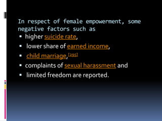 In respect of female empowerment, some
negative factors such as
 higher suicide rate,
 lower share of earned income,
 child marriage,[295]
 complaints of sexual harassment and
 limited freedom are reported.
 