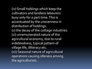 (iv) Small holdings which keep the
cultivators and landless labourers
busy only for a part time.This is
accentuated by the unevenness in
distribution of holdings.
(v) the decay of the cottage industries.
(vi) unremunerated nature of the
agricultural economy, due to rural
indebtedness, typical pattern of
village life, illiteracy etc.
(vii) Seasonal nature of agricultural
operations causing idleness among
the agriculturists.
 