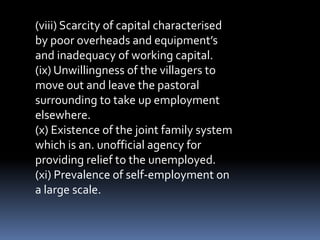 (viii) Scarcity of capital characterised
by poor overheads and equipment’s
and inadequacy of working capital.
(ix) Unwillingness of the villagers to
move out and leave the pastoral
surrounding to take up employment
elsewhere.
(x) Existence of the joint family system
which is an. unofficial agency for
providing relief to the unemployed.
(xi) Prevalence of self-employment on
a large scale.
 