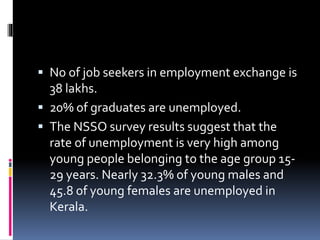  No of job seekers in employment exchange is
38 lakhs.
 20% of graduates are unemployed.
 The NSSO survey results suggest that the
rate of unemployment is very high among
young people belonging to the age group 15-
29 years. Nearly 32.3% of young males and
45.8 of young females are unemployed in
Kerala.
 