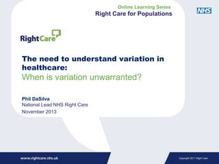 Online Learning Series

Right Care for Populations

The need to understand variation in
healthcare:

When is variation unwarranted?
Phil DaSilva
National Lead NHS Right Care
November 2013

Copyright 2011 Right Care

 