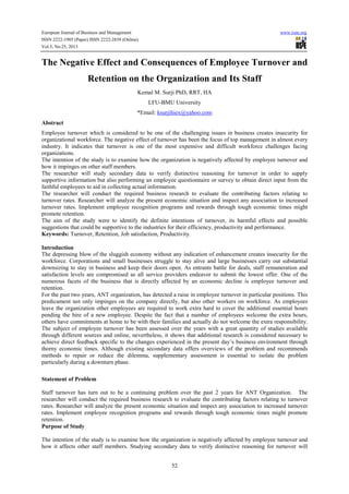 European Journal of Business and Management
ISSN 2222-1905 (Paper) ISSN 2222-2839 (Online)
Vol.5, No.25, 2013

www.iiste.org

The Negative Effect and Consequences of Employee Turnover and
Retention on the Organization and Its Staff
Kemal M. Surji PhD, RRT, HA
LFU-BMU University
*Email: ksurjihiex@yahoo.com
Abstract
Employee turnover which is considered to be one of the challenging issues in business creates insecurity for
organizational workforce. The negative effect of turnover has been the focus of top management in almost every
industry. It indicates that turnover is one of the most expensive and difficult workforce challenges facing
organizations.
The intention of the study is to examine how the organization is negatively affected by employee turnover and
how it impinges on other staff members.
The researcher will study secondary data to verify distinctive reasoning for turnover in order to supply
supportive information but also performing an employee questionnaire or survey to obtain direct input from the
faithful employees to aid in collecting actual information.
The researcher will conduct the required business research to evaluate the contributing factors relating to
turnover rates. Researcher will analyze the present economic situation and inspect any association to increased
turnover rates. Implement employee recognition programs and rewards through tough economic times might
promote retention.
The aim of the study were to identify the definite intentions of turnover, its harmful effects and possible
suggestions that could be supportive to the industries for their efficiency, productivity and performance.
Keywords: Turnover, Retention, Job satisfaction, Productivity.
Introduction
The depressing blow of the sluggish economy without any indication of enhancement creates insecurity for the
workforce. Corporations and small businesses struggle to stay alive and large businesses carry out substantial
downsizing to stay in business and keep their doors open. As entrants battle for deals, staff remuneration and
satisfaction levels are compromised as all service providers endeavor to submit the lowest offer. One of the
numerous facets of the business that is directly affected by an economic decline is employee turnover and
retention.
For the past two years, ANT organization, has detected a raise in employee turnover in particular positions. This
predicament not only impinges on the company directly, but also other workers on workforce. As employees
leave the organization other employees are required to work extra hard to cover the additional essential hours
pending the hire of a new employee. Despite the fact that a number of employees welcome the extra hours,
others have commitments at home to be with their families and actually do not welcome the extra responsibility.
The subject of employee turnover has been assessed over the years with a great quantity of studies available
through different sources and online, nevertheless, it shows that additional research is considered necessary to
achieve direct feedback specific to the changes experienced in the present day’s business environment through
thorny economic times. Although existing secondary data offers overviews of the problem and recommends
methods to repair or reduce the dilemma, supplementary assessment is essential to isolate the problem
particularly during a downturn phase.
Statement of Problem
Staff turnover has turn out to be a continuing problem over the past 2 years for ANT Organization. The
researcher will conduct the required business research to evaluate the contributing factors relating to turnover
rates. Researcher will analyze the present economic situation and inspect any association to increased turnover
rates. Implement employee recognition programs and rewards through tough economic times might promote
retention.
Purpose of Study
The intention of the study is to examine how the organization is negatively affected by employee turnover and
how it affects other staff members. Studying secondary data to verify distinctive reasoning for turnover will
52

 